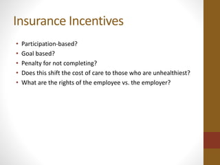 Insurance Incentives 
• Participation-based? 
• Goal based? 
• Penalty for not completing? 
• Does this shift the cost of care to those who are unhealthiest? 
• What are the rights of the employee vs. the employer? 
 