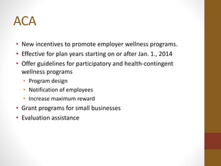ACA 
• New incentives to promote employer wellness programs. 
• Effective for plan years starting on or after Jan. 1., 2014 
• Offer guidelines for participatory and health-contingent 
wellness programs 
• Program design 
• Notification of employees 
• Increase maximum reward 
• Grant programs for small businesses 
• Evaluation assistance 
 