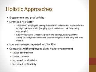 Holistic Approaches 
• Engagement and productivity 
• Stress is a risk factor 
• ~60% UMD employees taking the wellness assessment had moderate 
to high risk from stress (roughly equal to those at risk from being 
overweight) 
• Employees wants (anecdotal) work-life balance, turning off the 
ability to always be connected, jobs where you are the only one who 
does it. 
• Low engagement reported in US – 30% 
• Companies with employees citing higher engagement 
• Lower absenteeism 
• Lower turnover 
• Increased productivity 
• Increased profitability 
 