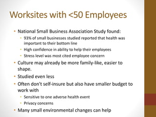 Worksites with <50 Employees 
• National Small Business Association Study found: 
• 93% of small businesses studied reported that health was 
important to their bottom line 
• High confidence in ability to help their employees 
• Stress level was most cited employee concern 
• Culture may already be more family-like, easier to 
shape. 
• Studied even less 
• Often don't self-insure but also have smaller budget to 
work with 
• Sensitive to one adverse health event 
• Privacy concerns 
• Many small environmental changes can help 
