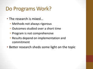 Do Programs Work? 
• The research is mixed… 
• Methods not always rigorous 
• Outcomes studied over a short time 
• Program is not comprehensive 
• Results depend on implementation and 
commitment 
• Better research sheds some light on the topic 
 