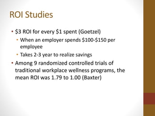 ROI Studies 
• $3 ROI for every $1 spent (Goetzel) 
• When an employer spends $100-$150 per 
employee 
• Takes 2-3 year to realize savings 
• Among 9 randomized controlled trials of 
traditional workplace wellness programs, the 
mean ROI was 1.79 to 1.00 (Baxter) 
 