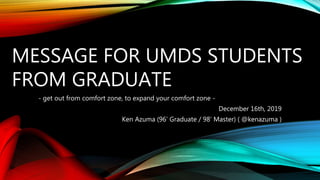 MESSAGE FOR UMDS STUDENTS
FROM GRADUATE
- get out from comfort zone, to expand your comfort zone -
December 16th, 2019
Ken Azuma (96’ Graduate / 98’ Master) ( @kenazuma )
 