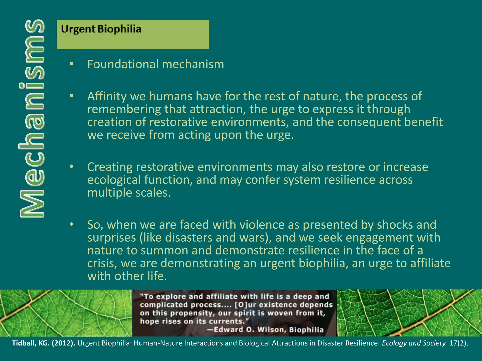 • Foundational mechanism
• Affinity we humans have for the rest of nature, the process of
remembering that attraction, the urge to express it through
creation of restorative environments, and the consequent benefit
we receive from acting upon the urge.
• Creating restorative environments may also restore or increase
ecological function, and may confer system resilience across
multiple scales.
• So, when we are faced with violence as presented by shocks and
surprises (like disasters and wars), and we seek engagement with
nature to summon and demonstrate resilience in the face of a
crisis, we are demonstrating an urgent biophilia, an urge to affiliate
with other life.
Tidball, KG. (2012). Urgent Biophilia: Human-Nature Interactions and Biological Attractions in Disaster Resilience. Ecology and Society. 17(2).
 