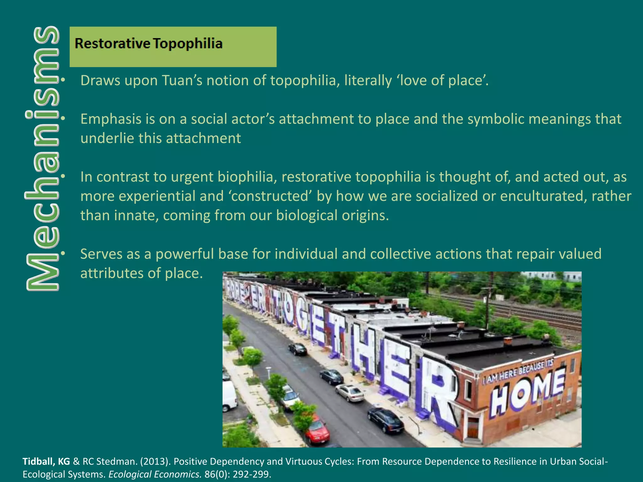 • Draws upon Tuan’s notion of topophilia, literally ‘love of place’.
• Emphasis is on a social actor’s attachment to place and the symbolic meanings that
underlie this attachment
• In contrast to urgent biophilia, restorative topophilia is thought of, and acted out, as
more experiential and ‘constructed’ by how we are socialized or enculturated, rather
than innate, coming from our biological origins.
• Serves as a powerful base for individual and collective actions that repair valued
attributes of place.
Tidball, KG & RC Stedman. (2013). Positive Dependency and Virtuous Cycles: From Resource Dependence to Resilience in Urban Social-
Ecological Systems. Ecological Economics. 86(0): 292-299.
 