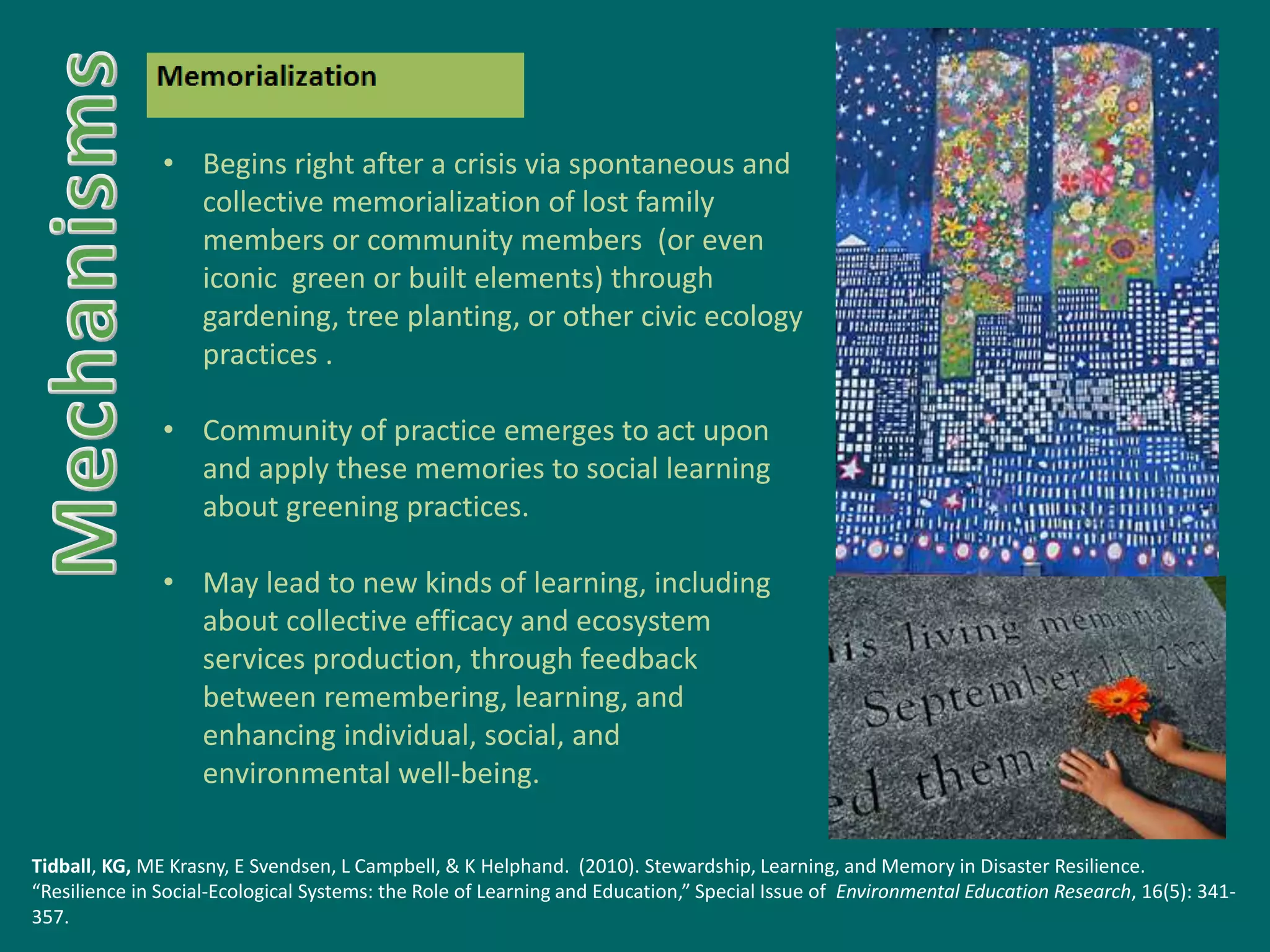 • Begins right after a crisis via spontaneous and
collective memorialization of lost family
members or community members (or even
iconic green or built elements) through
gardening, tree planting, or other civic ecology
practices .
• Community of practice emerges to act upon
and apply these memories to social learning
about greening practices.
• May lead to new kinds of learning, including
about collective efficacy and ecosystem
services production, through feedback
between remembering, learning, and
enhancing individual, social, and
environmental well-being.
Tidball, KG, ME Krasny, E Svendsen, L Campbell, & K Helphand. (2010). Stewardship, Learning, and Memory in Disaster Resilience.
“Resilience in Social-Ecological Systems: the Role of Learning and Education,” Special Issue of Environmental Education Research, 16(5): 341-
357.
 