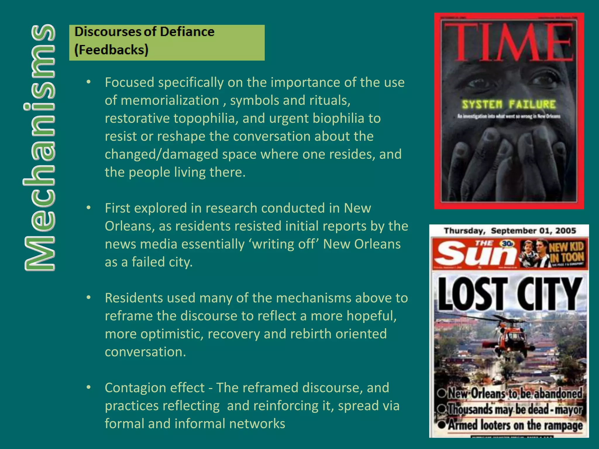 • Focused specifically on the importance of the use
of memorialization , symbols and rituals,
restorative topophilia, and urgent biophilia to
resist or reshape the conversation about the
changed/damaged space where one resides, and
the people living there.
• First explored in research conducted in New
Orleans, as residents resisted initial reports by the
news media essentially ‘writing off’ New Orleans
as a failed city.
• Residents used many of the mechanisms above to
reframe the discourse to reflect a more hopeful,
more optimistic, recovery and rebirth oriented
conversation.
• Contagion effect - The reframed discourse, and
practices reflecting and reinforcing it, spread via
formal and informal networks
 