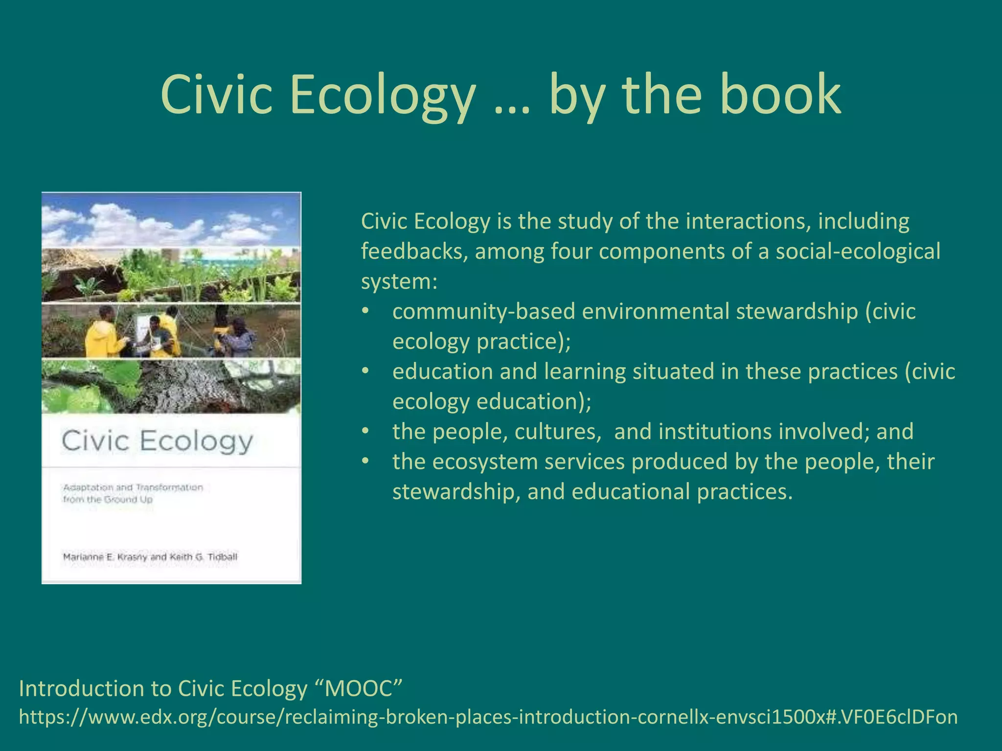 Civic Ecology … by the book
Civic Ecology is the study of the interactions, including
feedbacks, among four components of a social-ecological
system:
• community-based environmental stewardship (civic
ecology practice);
• education and learning situated in these practices (civic
ecology education);
• the people, cultures, and institutions involved; and
• the ecosystem services produced by the people, their
stewardship, and educational practices.
Introduction to Civic Ecology “MOOC”
https://www.edx.org/course/reclaiming-broken-places-introduction-cornellx-envsci1500x#.VF0E6clDFon
 