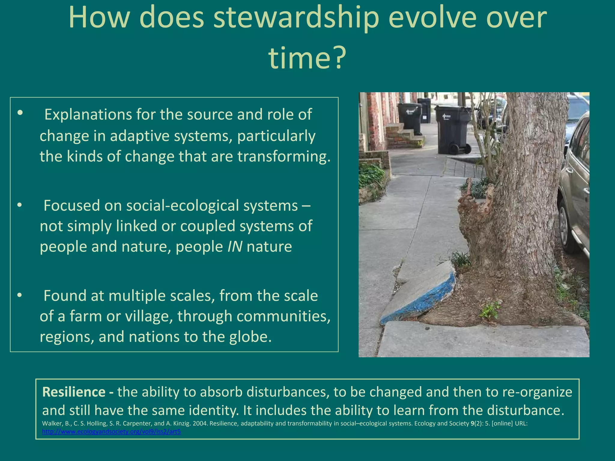 How does stewardship evolve over
time?
• Explanations for the source and role of
change in adaptive systems, particularly
the kinds of change that are transforming.
• Focused on social-ecological systems –
not simply linked or coupled systems of
people and nature, people IN nature
• Found at multiple scales, from the scale
of a farm or village, through communities,
regions, and nations to the globe.
Resilience - the ability to absorb disturbances, to be changed and then to re-organize
and still have the same identity. It includes the ability to learn from the disturbance.
Walker, B., C. S. Holling, S. R. Carpenter, and A. Kinzig. 2004. Resilience, adaptability and transformability in social–ecological systems. Ecology and Society 9(2): 5. [online] URL:
http://www.ecologyandsociety.org/vol9/iss2/art5
 