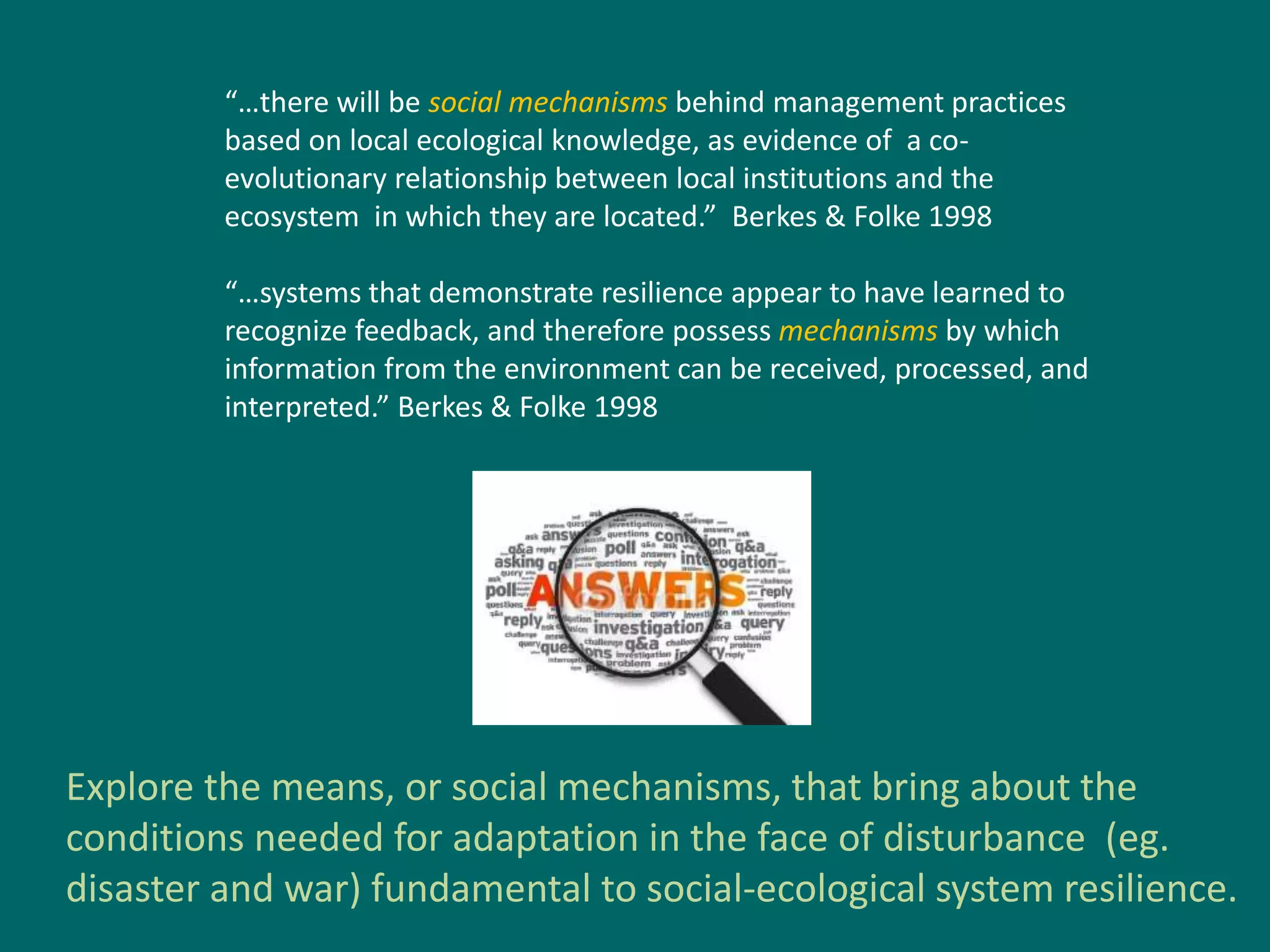 “…there will be social mechanisms behind management practices
based on local ecological knowledge, as evidence of a co-
evolutionary relationship between local institutions and the
ecosystem in which they are located.” Berkes & Folke 1998
“…systems that demonstrate resilience appear to have learned to
recognize feedback, and therefore possess mechanisms by which
information from the environment can be received, processed, and
interpreted.” Berkes & Folke 1998
Explore the means, or social mechanisms, that bring about the
conditions needed for adaptation in the face of disturbance (eg.
disaster and war) fundamental to social-ecological system resilience.
 