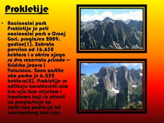 Prokletije
• Nacionalni park
Prokletije je peti
nacionalni park u Crnoj
Gori, proglašen 2009.
godine[1]. Zahvata
površinu od 16.630
hektara i u okviru njega
su dva rezervata prirode —
Hridsko jezero i
Volušnica. Zona zaštite
oko parka je 6.252
hektara[2]. Prokletije se
odlikuju karakterističnim
krečnjačkim reljefom i
lepotama koji su uticali
na proglašenje za
zaštićeno područje od
nacionalnog značaja.

 