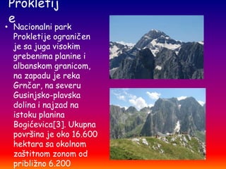 Prokletij
e

• Nacionalni park
Prokletije ograničen
je sa juga visokim
grebenima planine i
albanskom granicom,
na zapadu je reka
Grnčar, na severu
Gusinjsko-plavska
dolina i najzad na
istoku planina
Bogićevica[3]. Ukupna
površina je oko 16.600
hektara sa okolnom
zaštitnom zonom od
približno 6.200

 