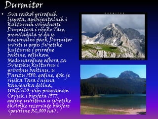Durmitor

• Sva raskoš prirodnih
ljepota, ambijentalnih i
kulturnih vrijednosti
Durmitora i rijeke Tare,
preovladala je da se
nacionalni park Durmitor
uvrsti u popis Svjetske
kulturne i prirodne
baštine, odlukom
MeĎunarodnog odbora za
Svjetsku kulturnu i
prirodnu baštinu, u
Parizu 1980. godine, dok je
rijeka Tara i njena
kanjonska dolina,
UNESCO-vim programom
Čovjek i biosfera 1977.
godine uvrštena u svjetske
ekološke rezervate biosfere
(površine 32,000 ha).

 
