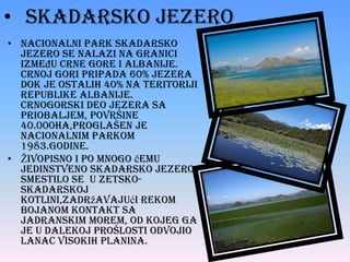 • Skadarsko jezero
• Nacionalni park Skadarsko
jezero se nalazi na granici
izmeĎu Crne Gore i Albanije.
Crnoj Gori pripada 60% jezera
dok je ostalih 40% na teritoriji
Republike Albanije.
Crnogorski deo jezera sa
priobaljem, površine
40.000ha,proglašen je
nacionalnim parkom
1983.godine.
• Živopisno i po mnogo čemu
jedinstveno Skadarsko jezero
smestilo se u zetskoskadarskoj
kotlini,zadržavajući rekom
Bojanom kontakt sa
Jadranskim morem, od kojeg ga
je u dalekoj prošlosti odvojio
lanac visokih planina.

 