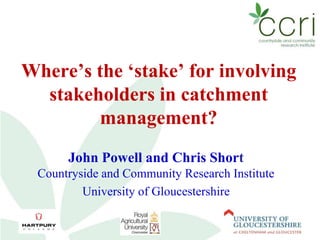 Where’s the ‘stake’ for involving 
stakeholders in catchment 
management? 
John Powell and Chris Short 
Countryside and Community Research Institute 
University of Gloucestershire 
 