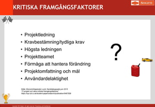 Copyright 2014 Sogeti. All rights reserved. Proprietary and Confidential.
KRITISKA FRAMGÅNGSFAKTORER
• Projektledning
• Kravbestämning/tydliga krav
• Högsta ledningen
• Projektteamet
• Förmåga att hantera förändring
• Projektomfattning och mål
• Användardelaktighet
?
Källa: Ekonomihögskolan Lund, Kandidatuppsats juni 2015
”IT-projekt och dess kritiska framgångsfaktorer”
https://lup.lub.lu.se/student-papers/search/publication/5467558
 