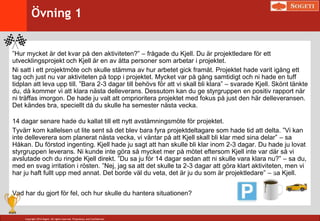 Copyright 2014 Sogeti. All rights reserved. Proprietary and Confidential.
”Hur mycket är det kvar på den aktiviteten?” – frågade du Kjell. Du är projektledare för ett
utvecklingsprojekt och Kjell är en av åtta personer som arbetar i projektet.
Ni satt i ett projektmöte och skulle stämma av hur arbetet gick framåt. Projektet hade varit igång ett
tag och just nu var aktiviteten på topp i projektet. Mycket var på gång samtidigt och ni hade en tuff
tidplan att leva upp till. ”Bara 2-3 dagar till behövs för att vi skall bli klara” – svarade Kjell. Skönt tänkte
du, då kommer vi att klara nästa delleverans. Dessutom kan du ge styrgruppen en positiv rapport när
ni träffas imorgon. De hade ju valt att omprioritera projektet med fokus på just den här delleveransen.
Det kändes bra, speciellt då du skulle ha semester nästa vecka.
14 dagar senare hade du kallat till ett nytt avstämningsmöte för projektet.
Tyvärr kom kallelsen ut lite sent så det blev bara fyra projektdeltagare som hade tid att delta. ”Vi kan
inte delleverera som planerat nästa vecka, vi väntar på att Kjell skall bli klar med sina delar” – sa
Håkan. Du förstod ingenting. Kjell hade ju sagt att han skulle bli klar inom 2-3 dagar. Du hade ju lovat
styrgruppen leverans. Ni kunde inte göra så mycket mer på mötet eftersom Kjell inte var där så vi
avslutade och du ringde Kjell direkt. ”Du sa ju för 14 dagar sedan att ni skulle vara klara nu?” – sa du,
med en svag irritation i rösten. ”Nej, jag sa att det skulle ta 2-3 dagar att göra klart aktiviteten, men vi
har ju haft fullt upp med annat. Det borde väl du veta, det är ju du som är projektledare” – sa Kjell.
Vad har du gjort för fel, och hur skulle du hantera situationen?
Övning 1
 