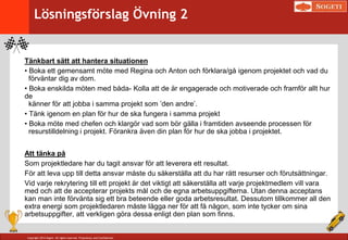 Copyright 2014 Sogeti. All rights reserved. Proprietary and Confidential.
Tänkbart sätt att hantera situationen
• Boka ett gemensamt möte med Regina och Anton och förklara/gå igenom projektet och vad du
förväntar dig av dom.
• Boka enskilda möten med båda- Kolla att de är engagerade och motiverade och framför allt hur
de
känner för att jobba i samma projekt som ’den andre’.
• Tänk igenom en plan för hur de ska fungera i samma projekt
• Boka möte med chefen och klargör vad som bör gälla i framtiden avseende processen för
resurstilldelning i projekt. Förankra även din plan för hur de ska jobba i projektet.
Att tänka på
Som projektledare har du tagit ansvar för att leverera ett resultat.
För att leva upp till detta ansvar måste du säkerställa att du har rätt resurser och förutsättningar.
Vid varje rekrytering till ett projekt är det viktigt att säkerställa att varje projektmedlem vill vara
med och att de accepterar projekts mål och de egna arbetsuppgifterna. Utan denna acceptans
kan man inte förvänta sig ett bra beteende eller goda arbetsresultat. Dessutom tillkommer all den
extra energi som projektledaren måste lägga ner för att få någon, som inte tycker om sina
arbetsuppgifter, att verkligen göra dessa enligt den plan som finns.
Lösningsförslag Övning 2
 