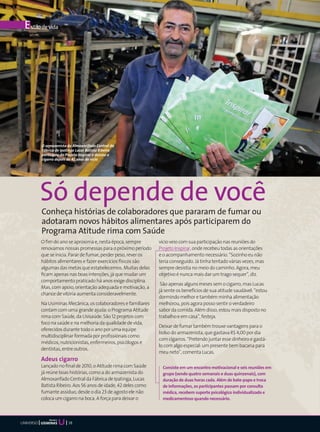 E stilo de vida




           O armazenista do Almoxarifado Central da
           Fábrica de Ipatinga Lucas Batista Ribeiro
           participou do Projeto Inspirar e deixou o
           cigarro depois de 42 anos de vício




           Só depende de você
           Conheça histórias de colaboradores que pararam de fumar ou
           adotaram novos hábitos alimentares após participarem do
           Programa Atitude rima com Saúde
           O fim do ano se aproxima e, nesta época, sempre        vício veio com sua participação nas reuniões do
           renovamos nossas promessas para o próximo período      Projeto Inspirar, onde recebeu todas as orientações
           que se inicia. Parar de fumar, perder peso, rever os   e o acompanhamento necessário. “Sozinho eu não
           hábitos alimentares e fazer exercícios físicos são     teria conseguido. Já tinha tentado várias vezes, mas
           algumas das metas que estabelecemos. Muitas delas      sempre desistia no meio do caminho. Agora, meu
           ficam apenas nas boas intenções, já que mudar um       objetivo é nunca mais dar um trago sequer”, diz.
           comportamento praticado há anos exige disciplina.
                                                                   São apenas alguns meses sem o cigarro, mas Lucas
           Mas, com apoio, orientação adequada e motivação, a
                                                                  já sente os benefícios de sua atitude saudável: “estou
           chance de vitória aumenta consideravelmente.
                                                                  dormindo melhor e também minha alimentação
           Na Usiminas Mecânica, os colaboradores e familiares    melhorou, pois agora posso sentir o verdadeiro
           contam com uma grande ajuda: o Programa Atitude        sabor da comida. Além disso, estou mais disposto no
           rima com Saúde, da Usisaúde. São 12 projetos com       trabalho e em casa”, festeja.
           foco na saúde e na melhoria da qualidade de vida,
                                                                  Deixar de fumar também trouxe vantagens para o
           oferecidos durante todo o ano por uma equipe
                                                                  bolso do armazenista, que gastava R$ 4,00 por dia
           multidisciplinar formada por profissionais como
                                                                  com cigarros. “Pretendo juntar esse dinheiro e gastá-
           médicos, nutricionistas, enfermeiros, psicólogos e
                                                                  lo com algo especial: um presente bem bacana para
           dentistas, entre outros.
                                                                  meu neto”, comenta Lucas.
           Adeus cigarro
           Lançado no final de 2010, o Atitude rima com Saúde      Consiste em um encontro motivacional e seis reuniões em
           já reúne boas histórias, como a do armazenista do       grupo (sendo quatro semanais e duas quinzenais), com
           Almoxarifado Central da Fábrica de Ipatinga, Lucas      duração de duas horas cada. Além de bate-papo e troca
           Batista Ribeiro. Aos 56 anos de idade, 42 deles como    de informações, os participantes passam por consulta
           fumante assíduo, desde o dia 23 de agosto ele não       médica, recebem suporte psicológico individualizado e
           coloca um cigarro na boca. A força para deixar o        medicamentoso quando necessário.



               Mecânica
UNIVERSO                  38
 