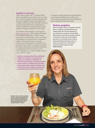 Equilíbrio e motivação
          “Mens sana in corpore sano.” A famosa citação          Em seguida, Shirlei participou do Projeto Buscar,
          latina, que significa “uma mente sã, em um corpo       que auxilia os beneficiários na melhoria da
          são”, orienta os objetivos da técnica de Segurança     saúde mental, possibilitando mais qualidade de
          do Setor de Higiene Ocupacional da Fábrica de          vida e conquista do bem-estar diário.
          Cubatão, Shirlei Álvares Perez Antonelli. Praticante
          assídua de atividades físicas e empenhada em
          manter a saúde em dia, ela já participou de dois
                                                                    Outros projetos
                                                                    Além do Inspirar, Buscar e Equilibrar (infantil,
          projetos do Programa Atitude rima com Saúde.
                                                                    jovem e adulto), a Usisaúde oferece aos
          Inicialmente Shirlei integrou um dos grupos               colaboradores da Usiminas Mecânica e
          do Projeto Equilibrar, com o objetivo de adotar           seus familiares os projetos: Compartilhar,
          novos hábitos alimentares. “Hoje sei bem o                Movimentar, Cuidar, Gerar, Planejar, Respirar
          que colocar no prato. Passei a comer em menor             e Transformar. Para mais informações e
          quantidade, mas variando mais os alimentos”,              para fazer sua inscrição acesse o portal
          explica, acrescentando que a nova dieta                   www.atituderimacomsaude.com.br ou
          melhorou seu desempenho no trabalho e nos                 entre em contato com o Call Center
          exercícios físicos. Entre as principais mudanças          exclusivo de promoção da saúde
          de hábitos alimentares que adotou ela destaca             0800 2830040.
          a substituição das frituras, doces e sucos
          industrializados por produtos assados, frutas,
          sucos naturais e água.

            Auxilia na reeducação alimentar, incentivando
            hábitos mais saudáveis, em especial, entre
            aqueles com sobrepeso ou obesidade. As
            atividades são destinadas a três grupos (infantil,
            jovem e adulto) e se dividem em um encontro
            motivacional, quatro consultas individuais com
            nutricionista e cinco encontros em grupos com
            acompanhamento de profissionais de saúde.




Em busca de bem-estar e qualidade
de vida, a técnica de Segurança do
Setor de Higiene Ocupacional da
Fábrica de Cubatão Shirlei Álvares
Perez Antonelli participou dos
Projetos Equilibrar e Buscar




                                                                                                                       Mecânica
                                                                                                       UNIVERSO                   39
 