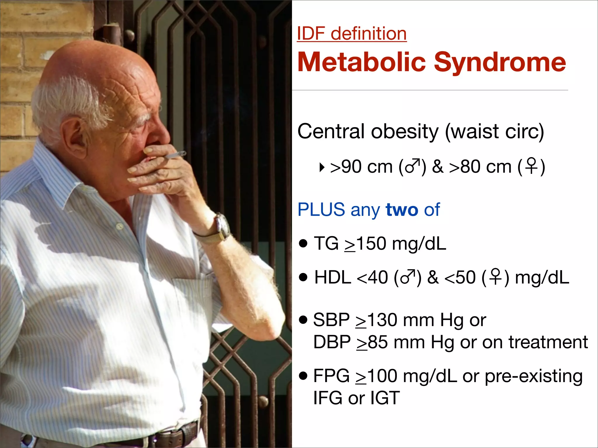 IDF deﬁnition
Metabolic Syndrome

Central obesity (waist circ)
  ‣ >90 cm (    ) & >80 cm (   )

PLUS any two of
• TG >150 mg/dL
• HDL <40 ( ) & <50 (    ) mg/dL

• SBP >130 mm Hg or
 DBP >85 mm Hg or on treatment
• FPG >100 mg/dL or pre-existing
 IFG or IGT
 