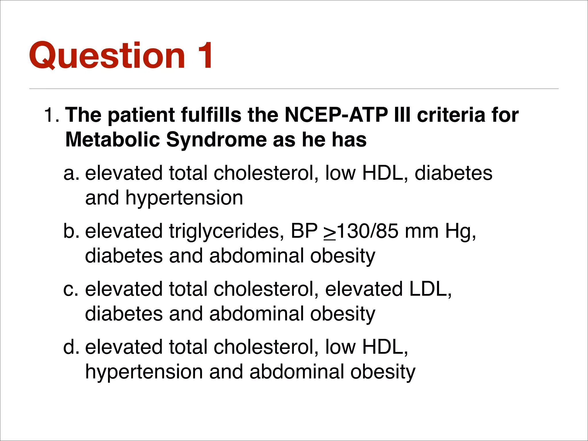 Question 1
1. The patient fulﬁlls the NCEP-ATP III criteria for
   Metabolic Syndrome as he has
  a. elevated total cholesterol, low HDL, diabetes
     and hypertension
  b. elevated triglycerides, BP >130/85 mm Hg,
     diabetes and abdominal obesity
  c. elevated total cholesterol, elevated LDL,
     diabetes and abdominal obesity
  d. elevated total cholesterol, low HDL,
     hypertension and abdominal obesity
 