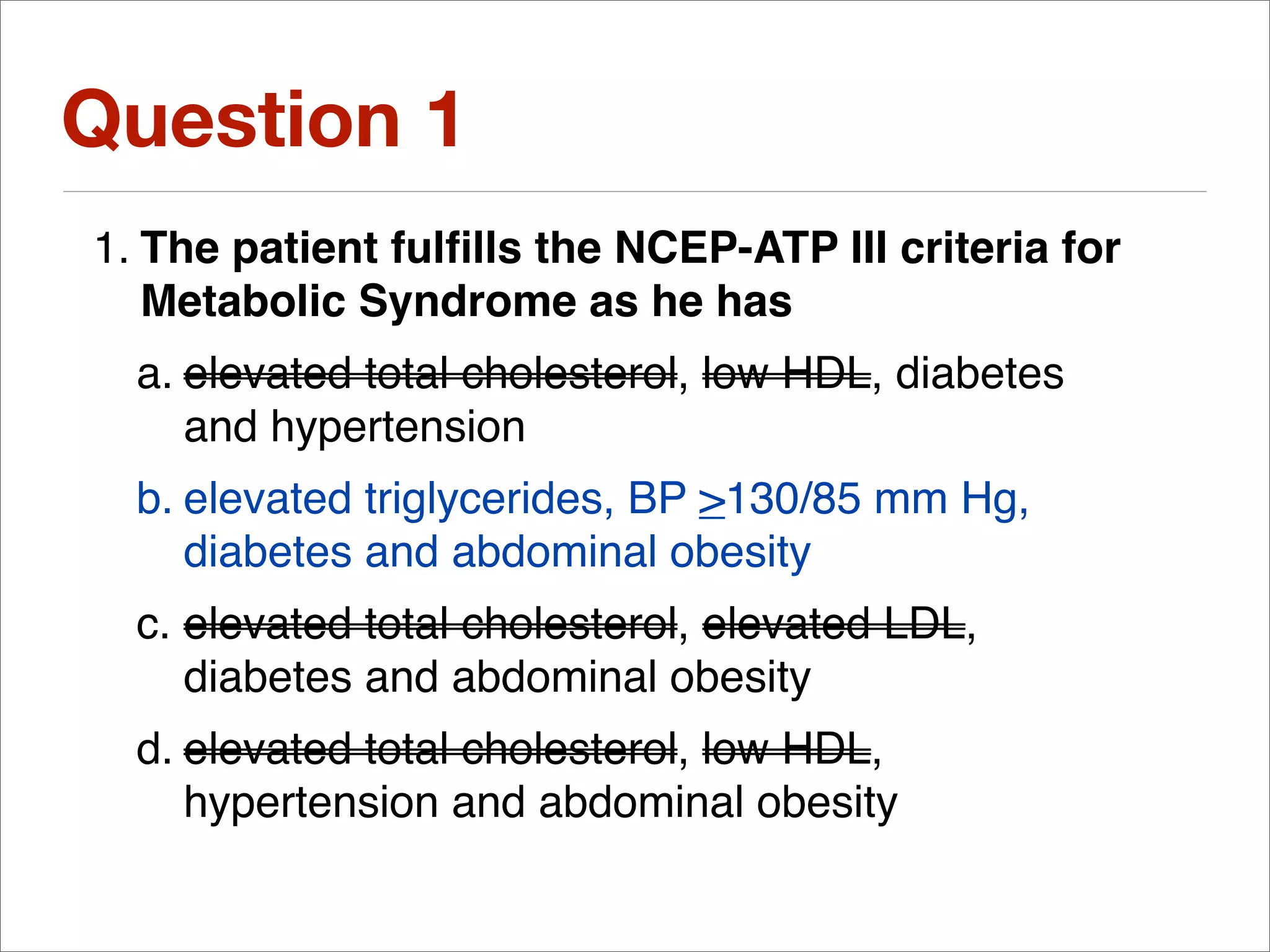 Question 1
1. The patient fulﬁlls the NCEP-ATP III criteria for
   Metabolic Syndrome as he has
  a. elevated total cholesterol, low HDL, diabetes
     and hypertension
  b. elevated triglycerides, BP >130/85 mm Hg,
     diabetes and abdominal obesity
  c. elevated total cholesterol, elevated LDL,
     diabetes and abdominal obesity
  d. elevated total cholesterol, low HDL,
     hypertension and abdominal obesity
 