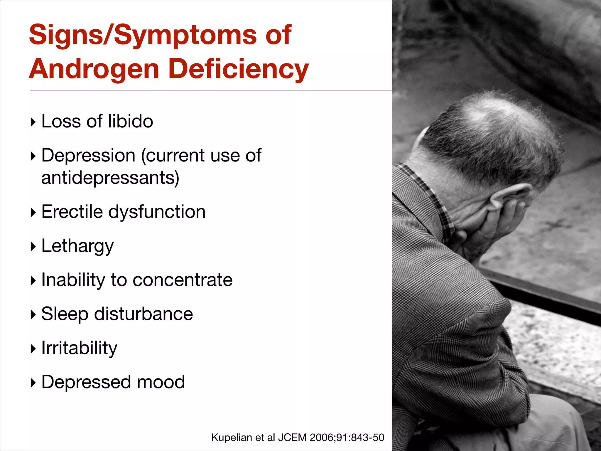 Signs/Symptoms of
Androgen Deﬁciency
‣ Loss of libido
‣ Depression (current use of
  antidepressants)
‣ Erectile dysfunction
‣ Lethargy
‣ Inability to concentrate
‣ Sleep disturbance
‣ Irritability
‣ Depressed mood

                         Kupelian et al JCEM 2006;91:843-50
 