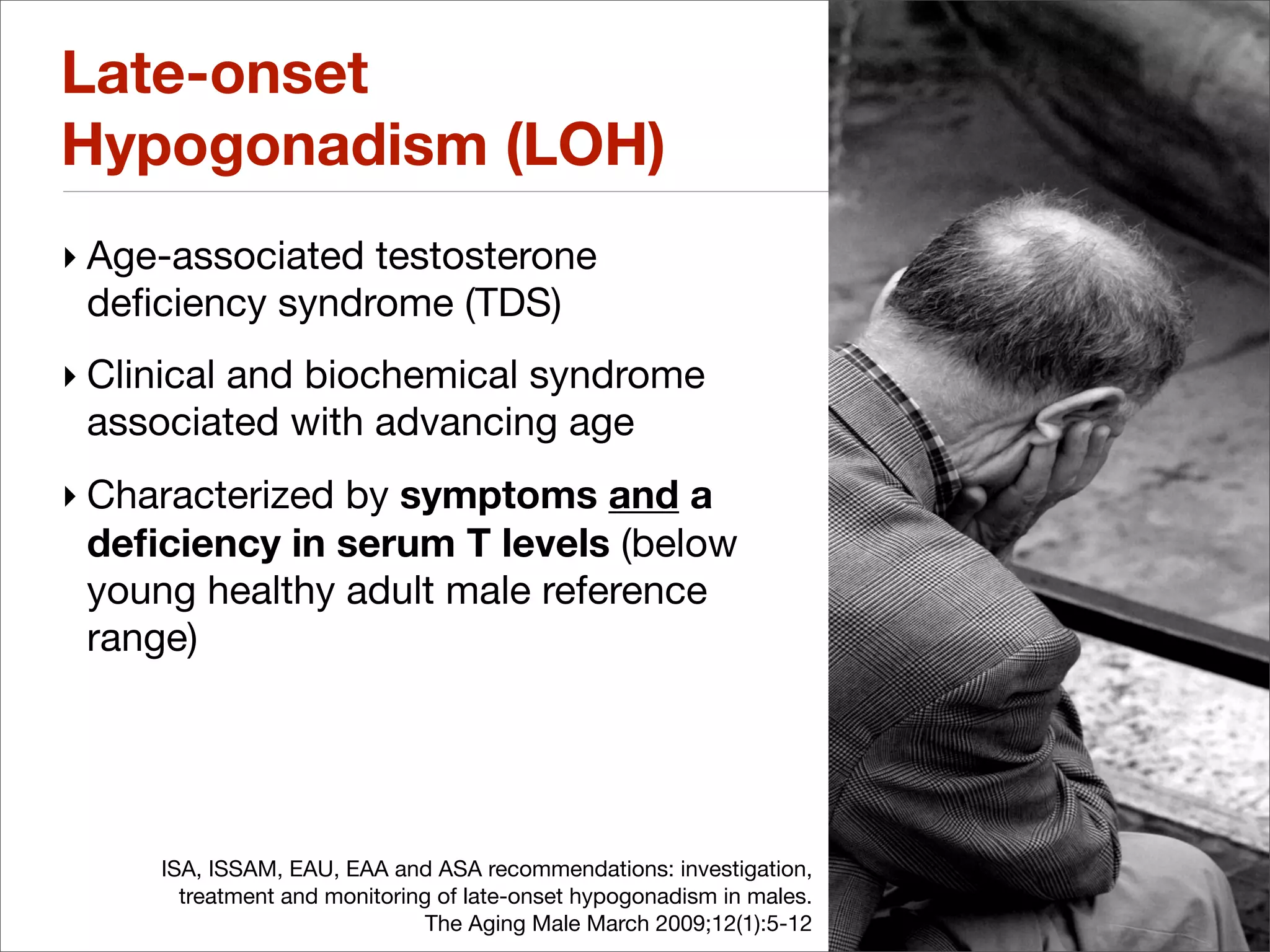 Late-onset
Hypogonadism (LOH)
‣ Age-associated testosterone
  deﬁciency syndrome (TDS)
‣ Clinical and biochemical syndrome
  associated with advancing age
‣ Characterized by symptoms and a
  deﬁciency in serum T levels (below
  young healthy adult male reference
  range)




     ISA, ISSAM, EAU, EAA and ASA recommendations: investigation,
       treatment and monitoring of late-onset hypogonadism in males.
                               The Aging Male March 2009;12(1):5-12
 