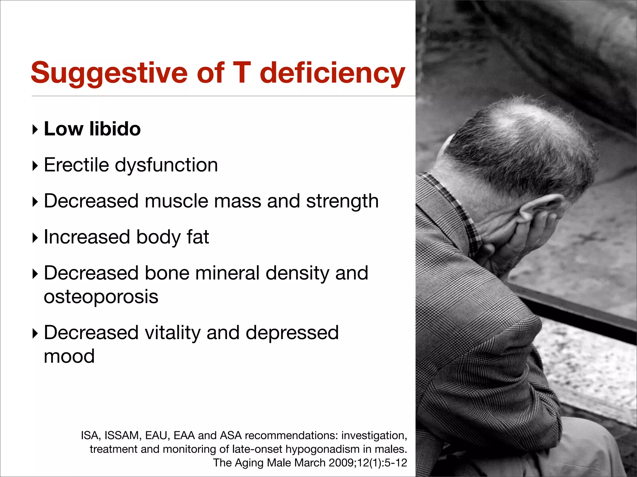 Suggestive of T deﬁciency
‣ Low libido
‣ Erectile dysfunction
‣ Decreased muscle mass and strength
‣ Increased body fat
‣ Decreased bone mineral density and
  osteoporosis
‣ Decreased vitality and depressed
  mood


     ISA, ISSAM, EAU, EAA and ASA recommendations: investigation,
       treatment and monitoring of late-onset hypogonadism in males.
                               The Aging Male March 2009;12(1):5-12
 
