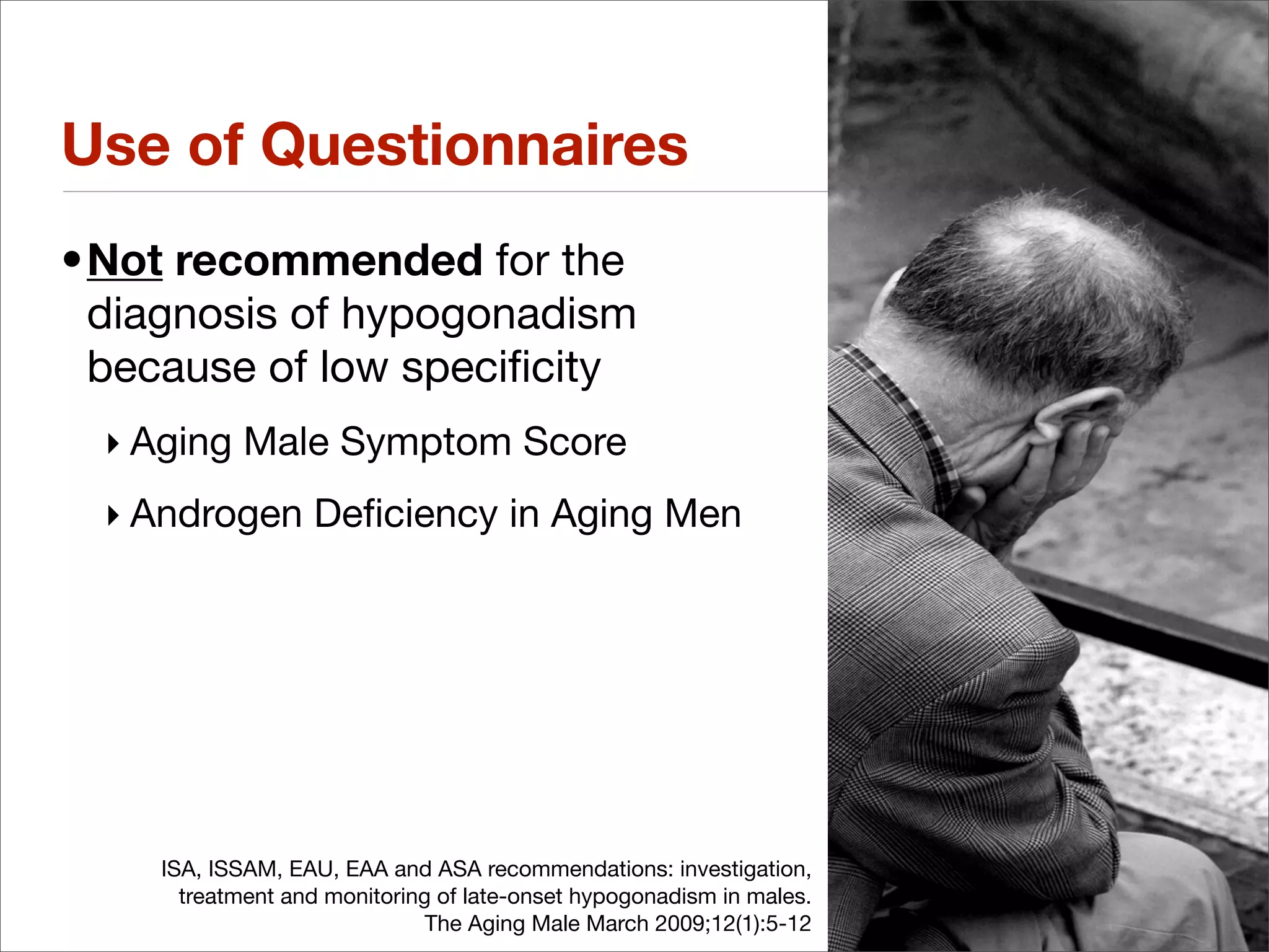 Use of Questionnaires
•Not recommended for the
 diagnosis of hypogonadism
 because of low speciﬁcity
 ‣ Aging Male Symptom Score
 ‣ Androgen Deﬁciency in Aging Men




    ISA, ISSAM, EAU, EAA and ASA recommendations: investigation,
      treatment and monitoring of late-onset hypogonadism in males.
                              The Aging Male March 2009;12(1):5-12
 