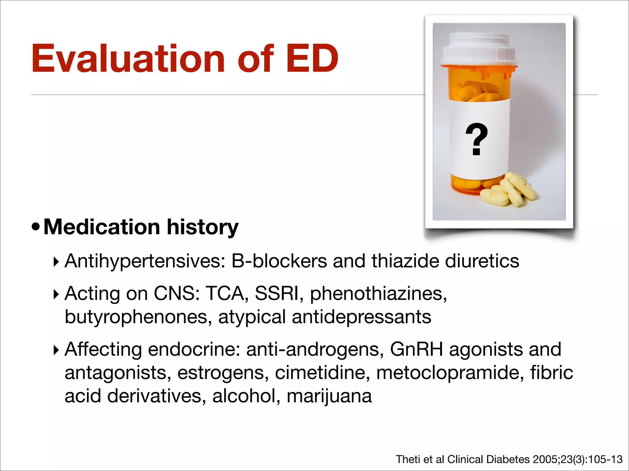 Evaluation of ED

                                                      ?
•Medication history
 ‣ Antihypertensives: B-blockers and thiazide diuretics
 ‣ Acting on CNS: TCA, SSRI, phenothiazines,
   butyrophenones, atypical antidepressants
 ‣ Affecting endocrine: anti-androgens, GnRH agonists and
   antagonists, estrogens, cimetidine, metoclopramide, ﬁbric
   acid derivatives, alcohol, marijuana


                                        Theti et al Clinical Diabetes 2005;23(3):105-13
 