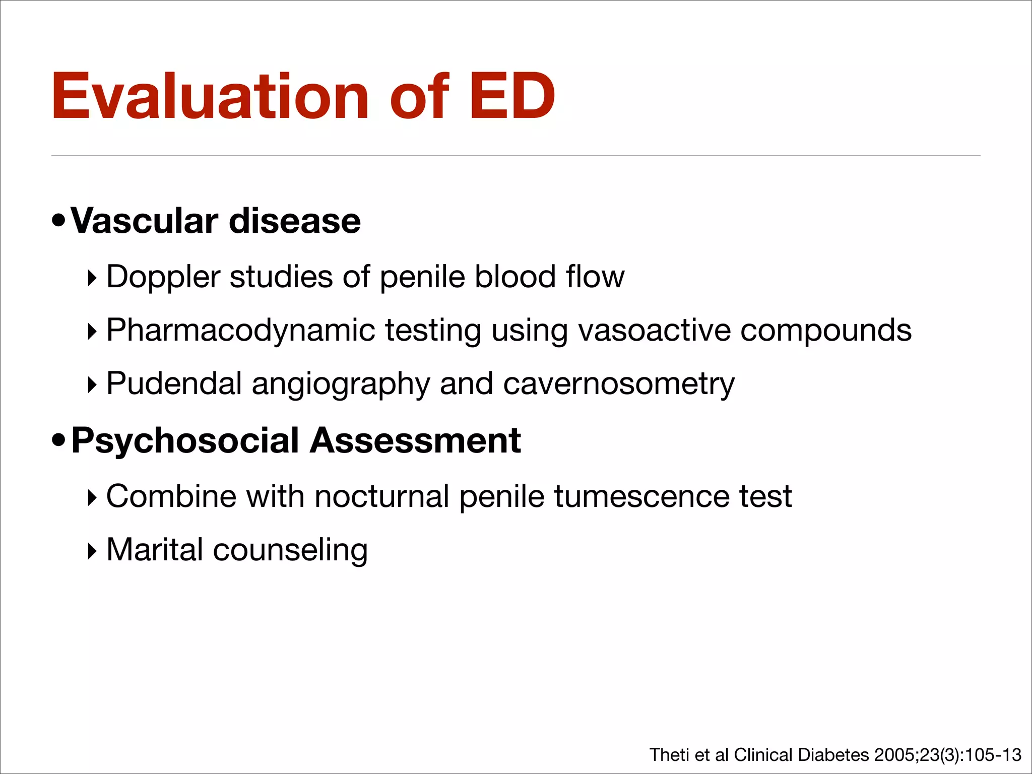 Evaluation of ED
•Vascular disease
 ‣ Doppler studies of penile blood ﬂow
 ‣ Pharmacodynamic testing using vasoactive compounds
 ‣ Pudendal angiography and cavernosometry
•Psychosocial Assessment
 ‣ Combine with nocturnal penile tumescence test
 ‣ Marital counseling




                                         Theti et al Clinical Diabetes 2005;23(3):105-13
 