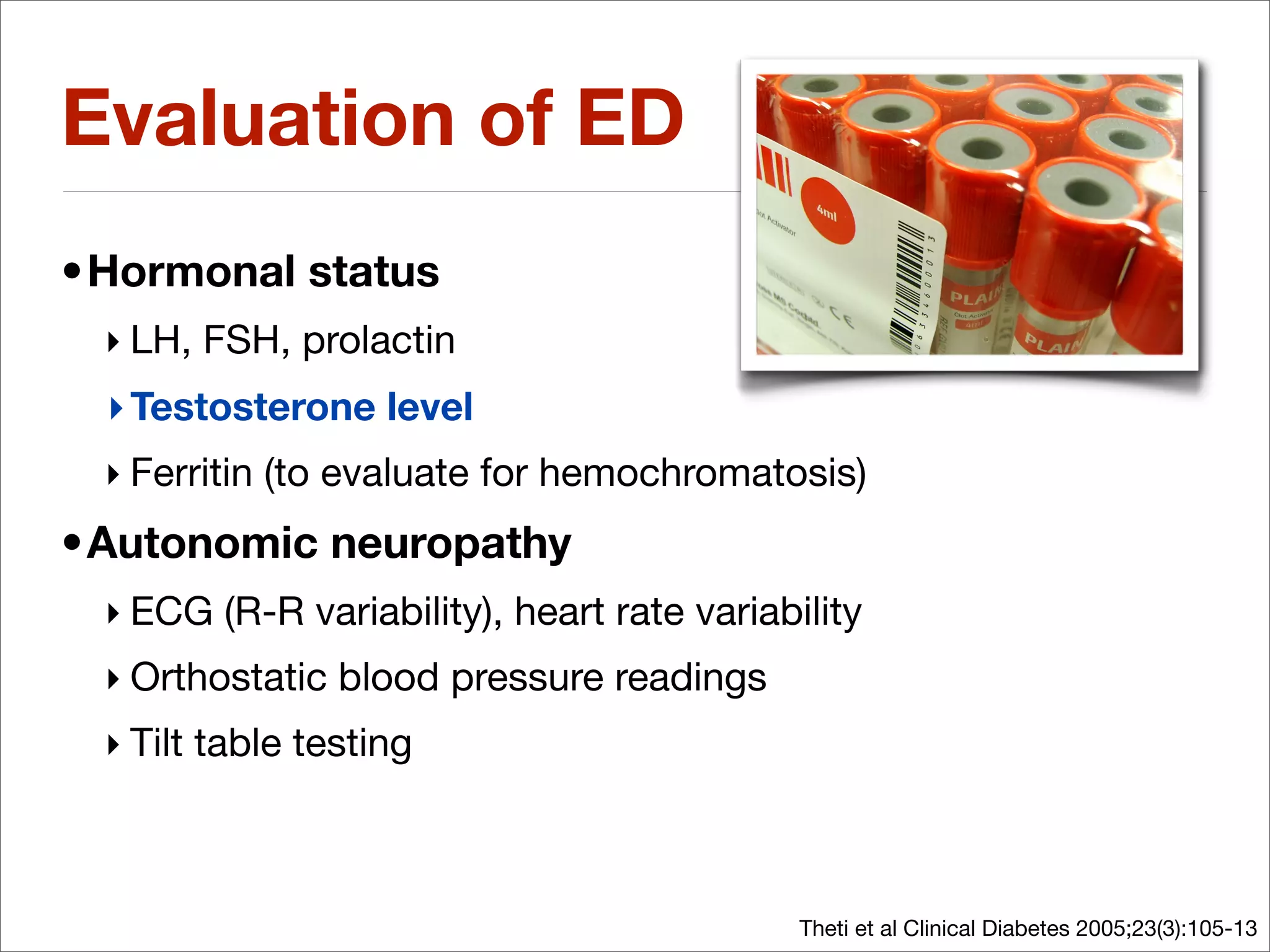 Evaluation of ED
•Hormonal status
 ‣ LH, FSH, prolactin
 ‣ Testosterone level
 ‣ Ferritin (to evaluate for hemochromatosis)
•Autonomic neuropathy
 ‣ ECG (R-R variability), heart rate variability
 ‣ Orthostatic blood pressure readings
 ‣ Tilt table testing



                                            Theti et al Clinical Diabetes 2005;23(3):105-13
 