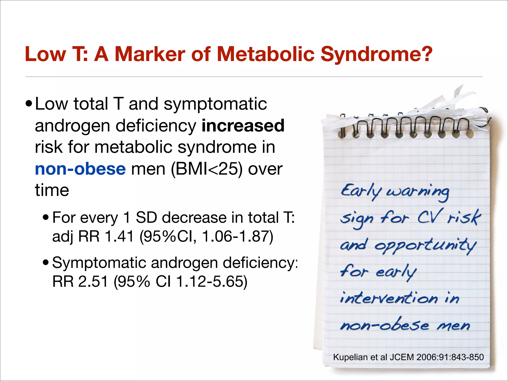 Low T: A Marker of Metabolic Syndrome?

•Low total T and symptomatic
 androgen deﬁciency increased
 risk for metabolic syndrome in
 non-obese men (BMI<25) over
 time                                      Early warning
  • For every 1 SD decrease in total T:    sign for CV risk
    adj RR 1.41 (95%CI, 1.06-1.87)         and opportunity
  • Symptomatic androgen deﬁciency:        for early
    RR 2.51 (95% CI 1.12-5.65)
                                           intervention in
                                           non-obese men
                                          Kupelian et al JCEM 2006:91:843-850
 