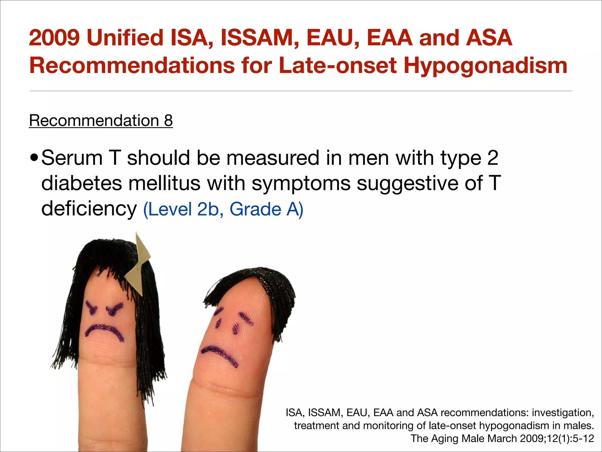 2009 Uniﬁed ISA, ISSAM, EAU, EAA and ASA
Recommendations for Late-onset Hypogonadism

Recommendation 8

•Serum T should be measured in men with type 2
 diabetes mellitus with symptoms suggestive of T
 deﬁciency (Level 2b, Grade A)




                          ISA, ISSAM, EAU, EAA and ASA recommendations: investigation,
                            treatment and monitoring of late-onset hypogonadism in males.
                                                    The Aging Male March 2009;12(1):5-12
 