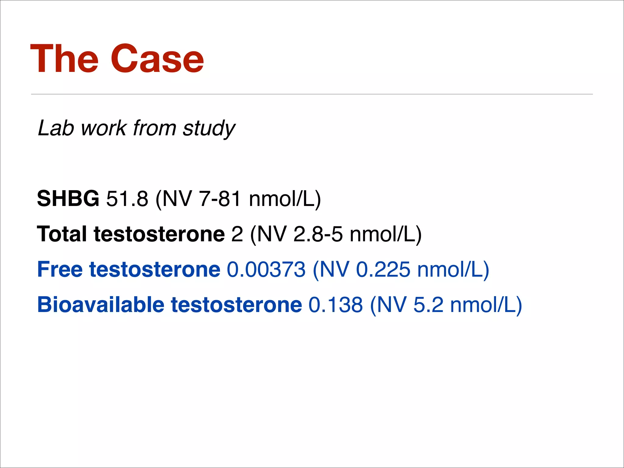The Case
Lab work from study


SHBG 51.8 (NV 7-81 nmol/L)
Total testosterone 2 (NV 2.8-5 nmol/L)
Free testosterone 0.00373 (NV 0.225 nmol/L)
Bioavailable testosterone 0.138 (NV 5.2 nmol/L)
 