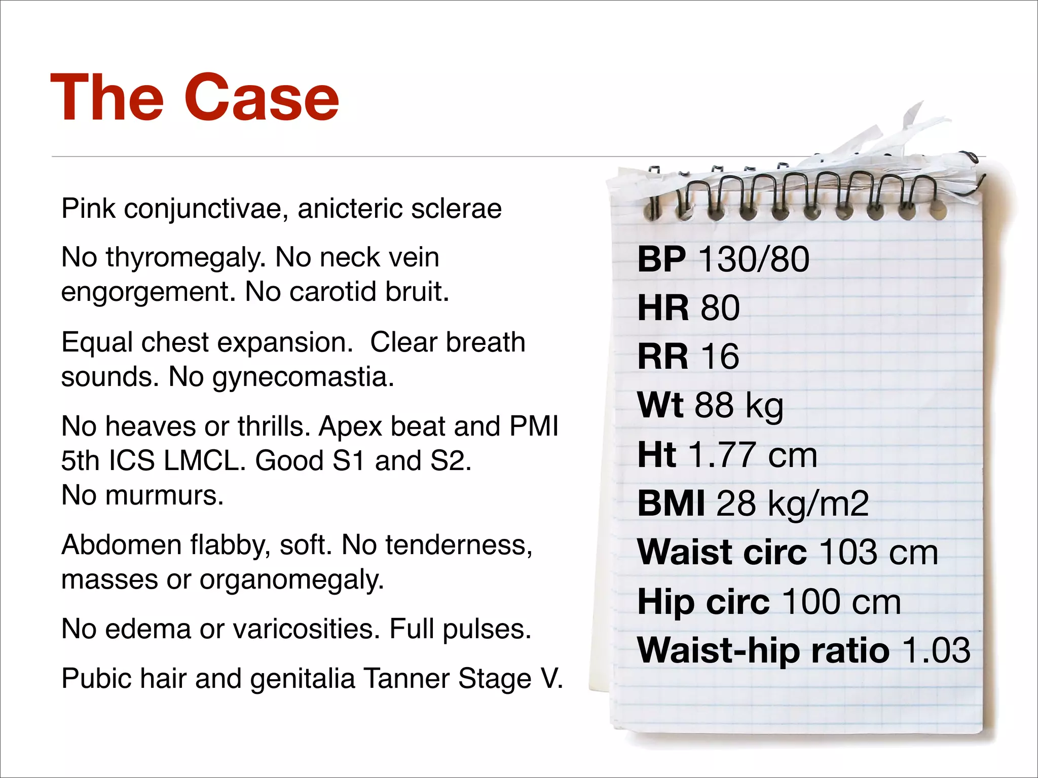 The Case
Pink conjunctivae, anicteric sclerae
No thyromegaly. No neck vein               BP 130/80
engorgement. No carotid bruit.
                                           HR 80
Equal chest expansion. Clear breath
sounds. No gynecomastia.
                                           RR 16
                                           Wt 88 kg
No heaves or thrills. Apex beat and PMI
5th ICS LMCL. Good S1 and S2.              Ht 1.77 cm
No murmurs.                                BMI 28 kg/m2
Abdomen ﬂabby, soft. No tenderness,        Waist circ 103 cm
masses or organomegaly.
                                           Hip circ 100 cm
No edema or varicosities. Full pulses.
                                           Waist-hip ratio 1.03
Pubic hair and genitalia Tanner Stage V.
 