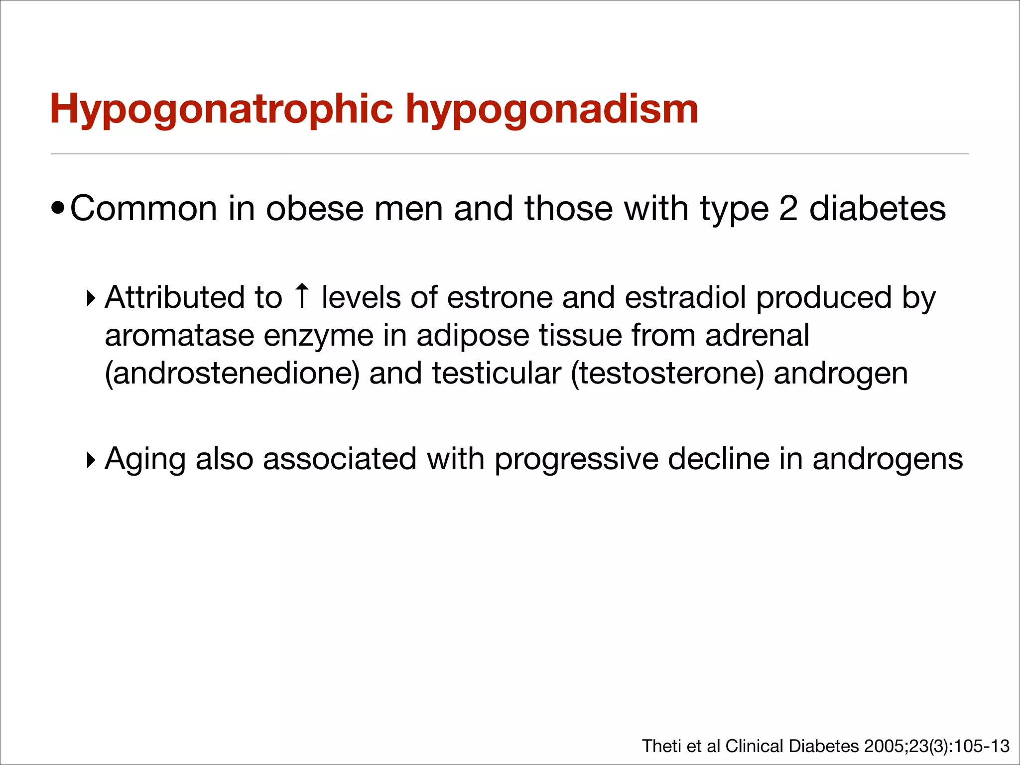 Hypogonatrophic hypogonadism

•Common in obese men and those with type 2 diabetes

 ‣ Attributed to ↑ levels of estrone and estradiol produced by
   aromatase enzyme in adipose tissue from adrenal
   (androstenedione) and testicular (testosterone) androgen

 ‣ Aging also associated with progressive decline in androgens




                                        Theti et al Clinical Diabetes 2005;23(3):105-13
 
