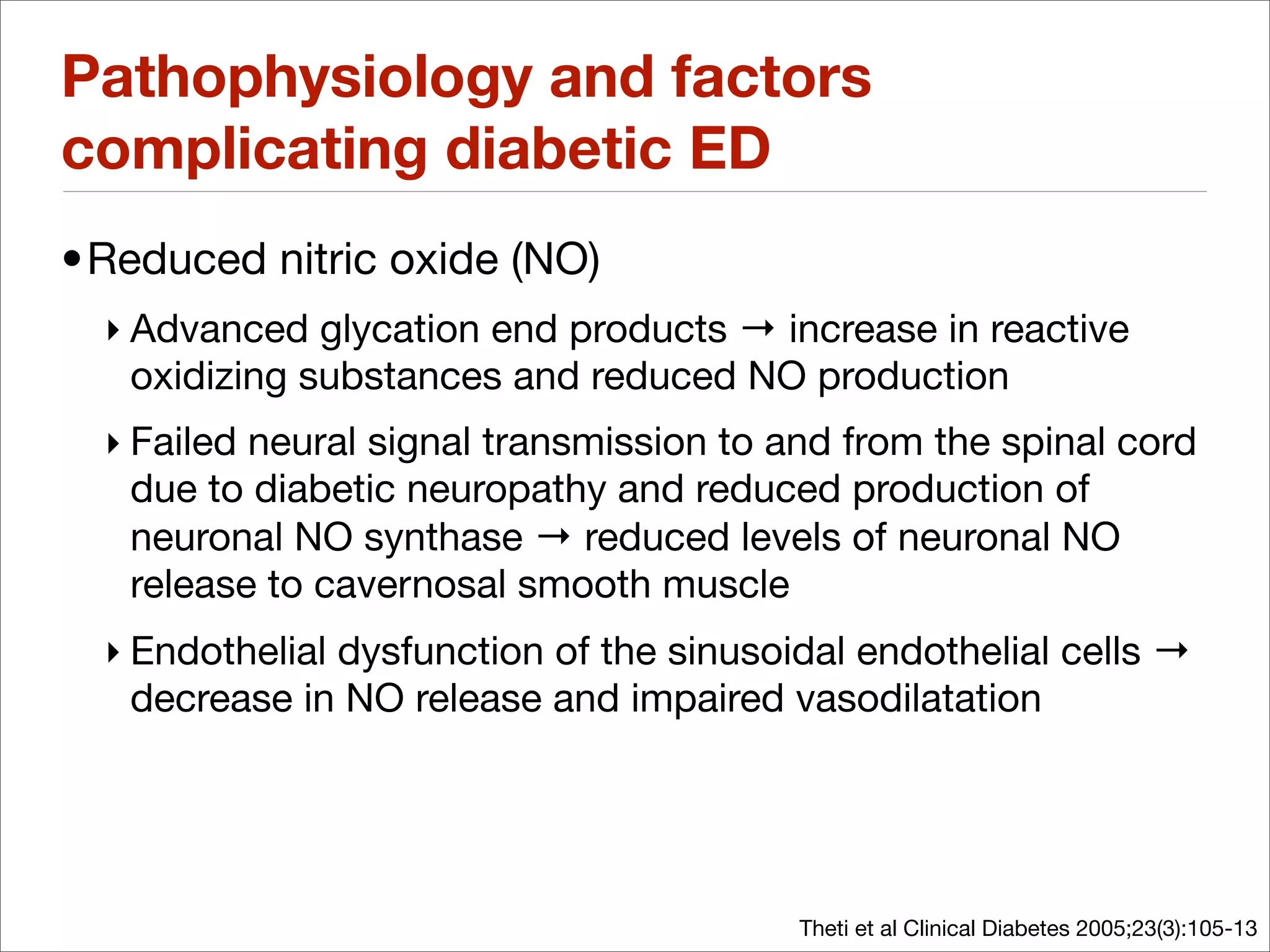 Pathophysiology and factors
complicating diabetic ED
•Reduced nitric oxide (NO)
  ‣ Advanced glycation end products → increase in reactive
    oxidizing substances and reduced NO production
  ‣ Failed neural signal transmission to and from the spinal cord
    due to diabetic neuropathy and reduced production of
    neuronal NO synthase → reduced levels of neuronal NO
    release to cavernosal smooth muscle
  ‣ Endothelial dysfunction of the sinusoidal endothelial cells →
    decrease in NO release and impaired vasodilatation




                                          Theti et al Clinical Diabetes 2005;23(3):105-13
 
