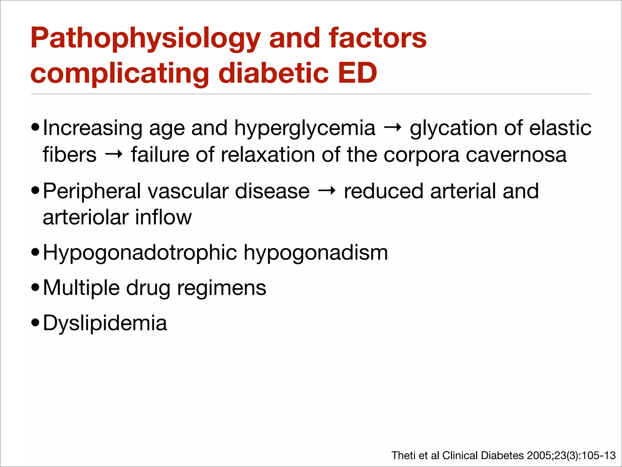 Pathophysiology and factors
complicating diabetic ED
• Increasing age and hyperglycemia → glycation of elastic
  ﬁbers → failure of relaxation of the corpora cavernosa
• Peripheral vascular disease → reduced arterial and
  arteriolar inﬂow
•Hypogonadotrophic hypogonadism
•Multiple drug regimens
•Dyslipidemia




                                    Theti et al Clinical Diabetes 2005;23(3):105-13
 