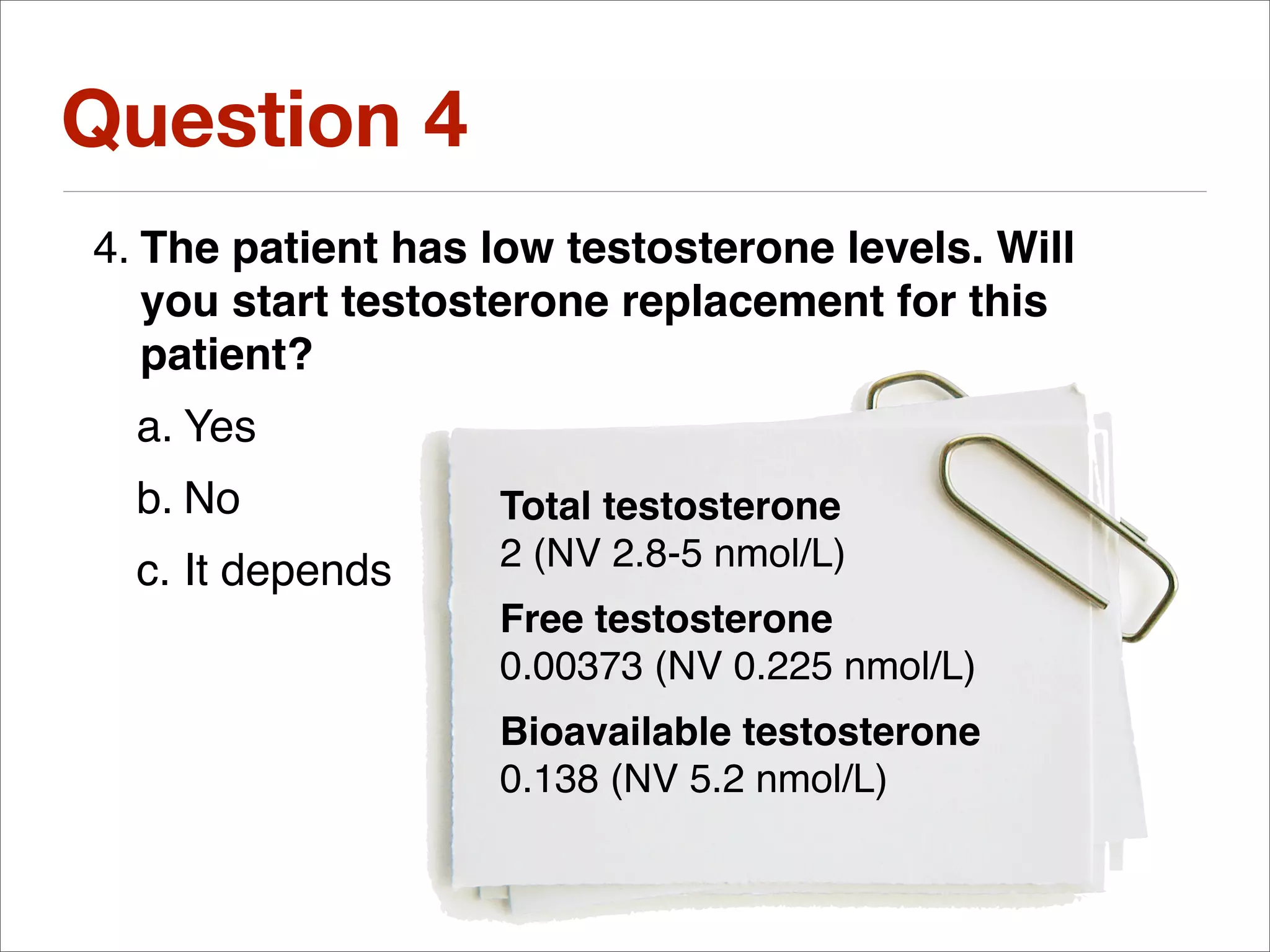 Question 4
4. The patient has low testosterone levels. Will
   you start testosterone replacement for this
   patient?
  a. Yes
  b. No            Total testosterone
  c. It depends    2 (NV 2.8-5 nmol/L)
                   Free testosterone
                   0.00373 (NV 0.225 nmol/L)
                   Bioavailable testosterone
                   0.138 (NV 5.2 nmol/L)
 