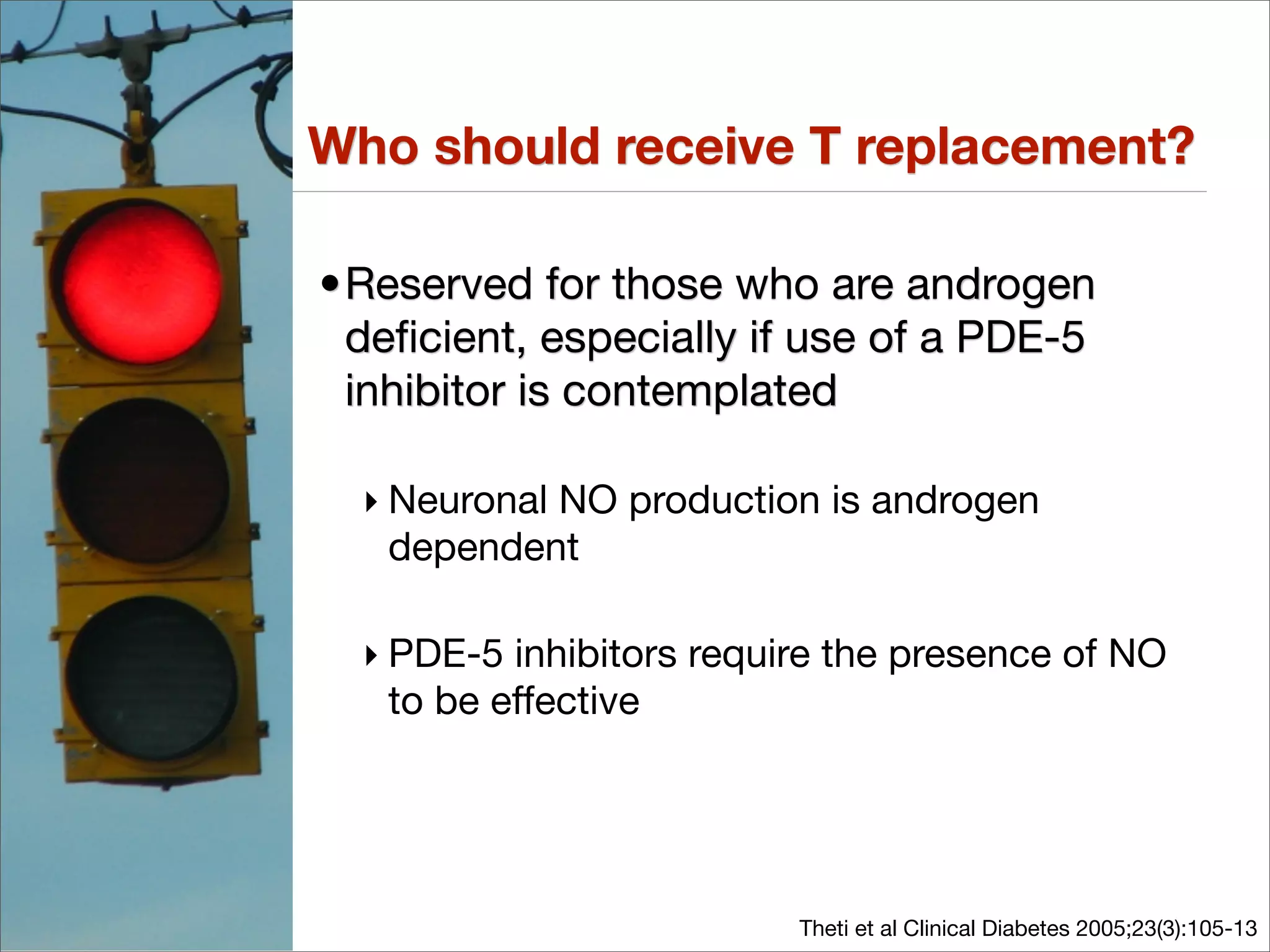 Who should receive T replacement?

•Reserved for those who are androgen
 deﬁcient, especially if use of a PDE-5
 inhibitor is contemplated

  ‣ Neuronal NO production is androgen
    dependent

  ‣ PDE-5 inhibitors require the presence of NO
    to be effective




                          Theti et al Clinical Diabetes 2005;23(3):105-13
 