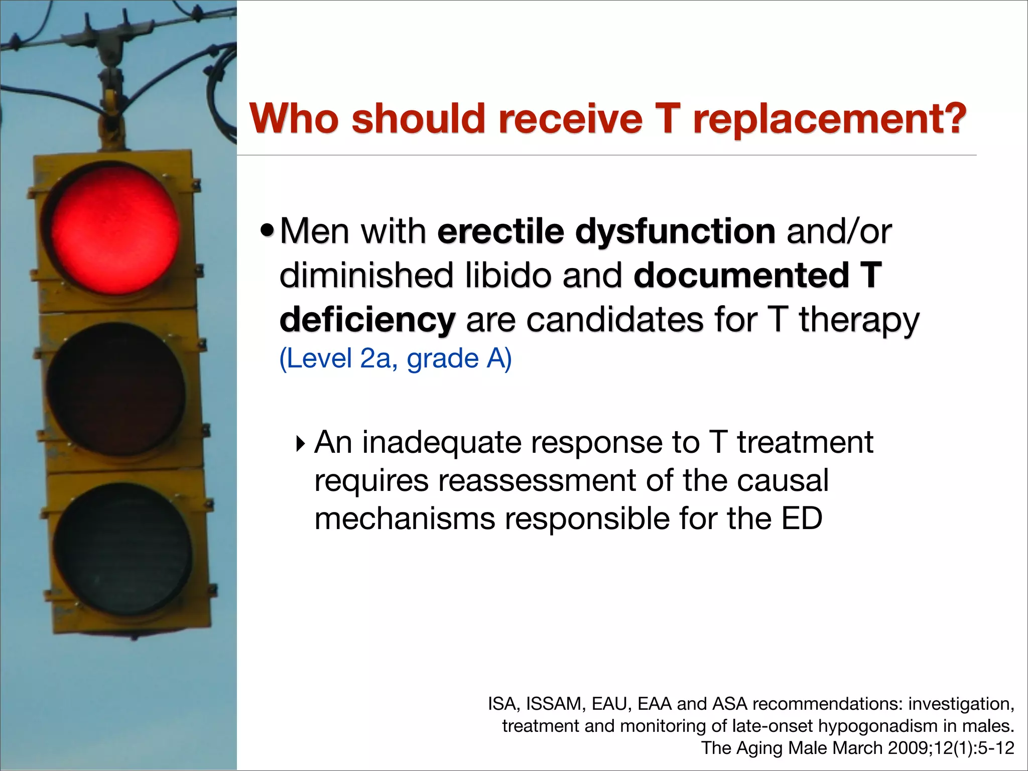 Who should receive T replacement?

•Men with erectile dysfunction and/or
 diminished libido and documented T
 deﬁciency are candidates for T therapy
 (Level 2a, grade A)


  ‣ An inadequate response to T treatment
    requires reassessment of the causal
    mechanisms responsible for the ED




                  ISA, ISSAM, EAU, EAA and ASA recommendations: investigation,
                    treatment and monitoring of late-onset hypogonadism in males.
                                            The Aging Male March 2009;12(1):5-12
 
