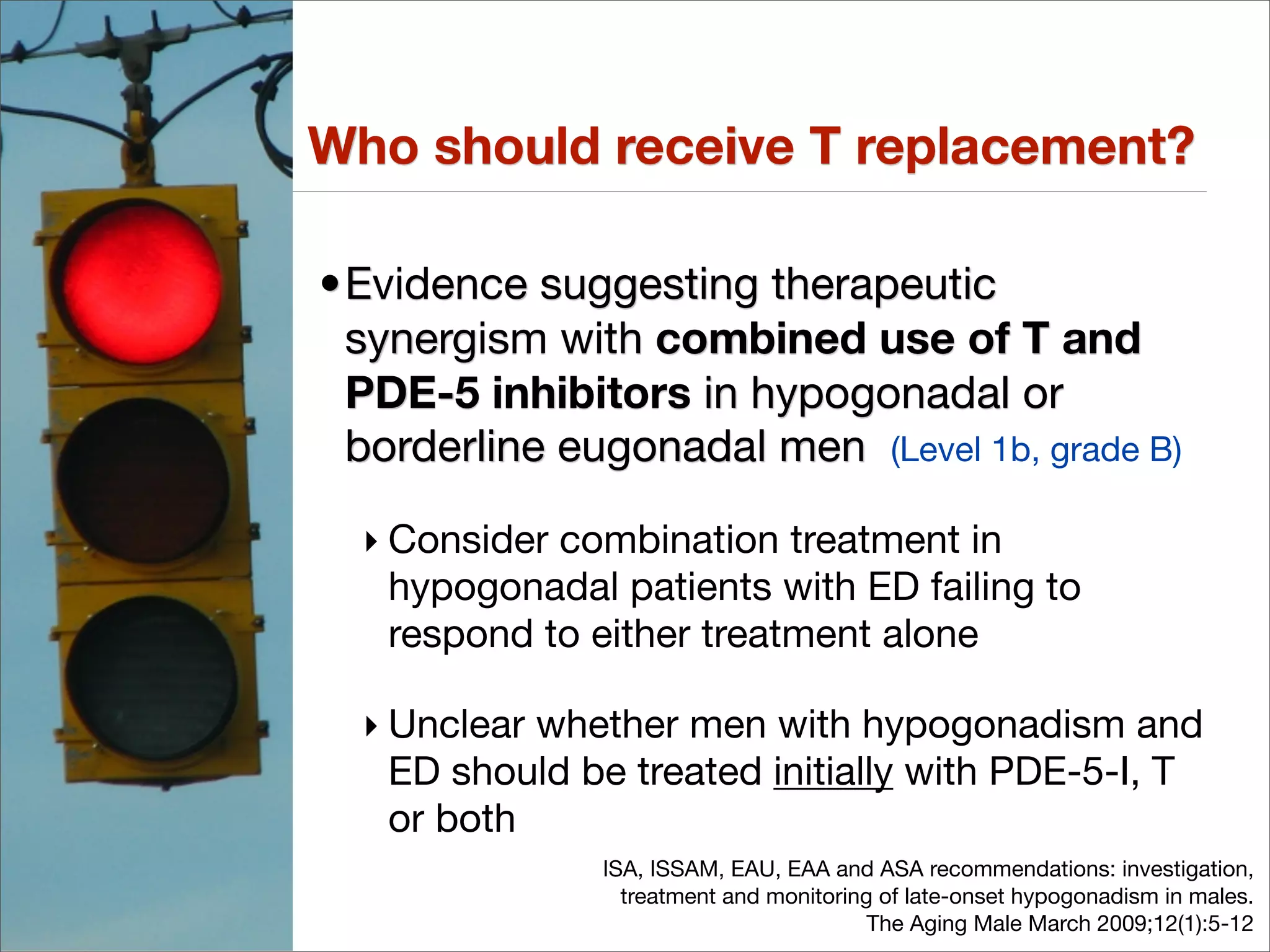 Who should receive T replacement?

•Evidence suggesting therapeutic
 synergism with combined use of T and
 PDE-5 inhibitors in hypogonadal or
 borderline eugonadal men (Level 1b, grade B)

  ‣ Consider combination treatment in
    hypogonadal patients with ED failing to
    respond to either treatment alone

  ‣ Unclear whether men with hypogonadism and
    ED should be treated initially with PDE-5-I, T
    or both
               ISA, ISSAM, EAU, EAA and ASA recommendations: investigation,
                 treatment and monitoring of late-onset hypogonadism in males.
                                         The Aging Male March 2009;12(1):5-12
 
