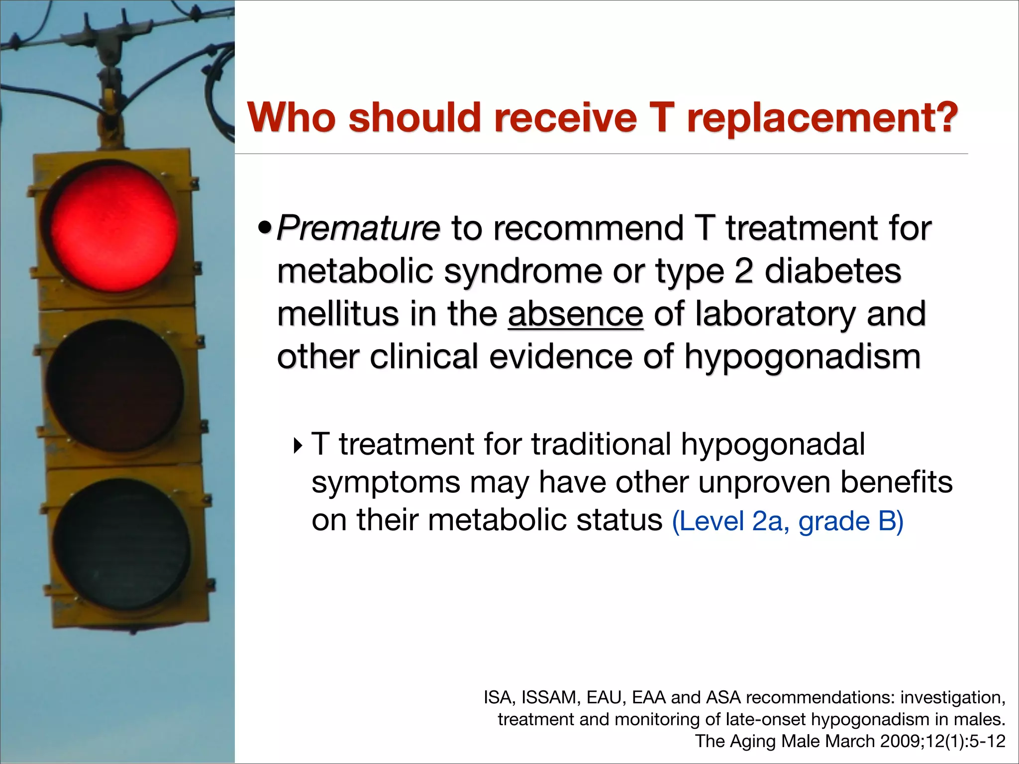 Who should receive T replacement?

•Premature to recommend T treatment for
 metabolic syndrome or type 2 diabetes
 mellitus in the absence of laboratory and
 other clinical evidence of hypogonadism

  ‣ T treatment for traditional hypogonadal
    symptoms may have other unproven beneﬁts
    on their metabolic status (Level 2a, grade B)




               ISA, ISSAM, EAU, EAA and ASA recommendations: investigation,
                 treatment and monitoring of late-onset hypogonadism in males.
                                         The Aging Male March 2009;12(1):5-12
 