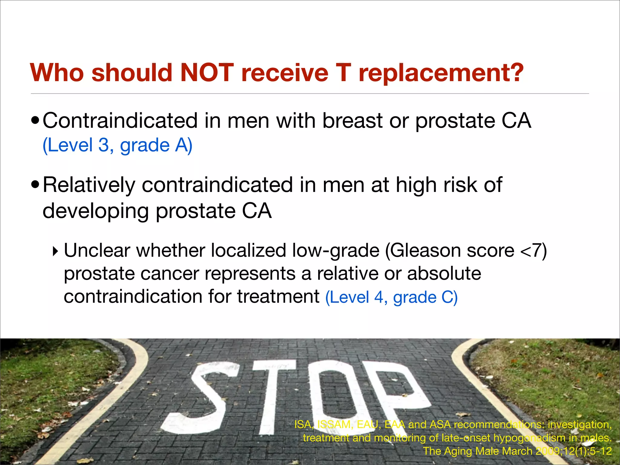 Who should NOT receive T replacement?
•Contraindicated in men with breast or prostate CA
 (Level 3, grade A)

•Relatively contraindicated in men at high risk of
 developing prostate CA
  ‣ Unclear whether localized low-grade (Gleason score <7)
    prostate cancer represents a relative or absolute
    contraindication for treatment (Level 4, grade C)




                             ISA, ISSAM, EAU, EAA and ASA recommendations: investigation,
                               treatment and monitoring of late-onset hypogonadism in males.
                                                       The Aging Male March 2009;12(1):5-12
 