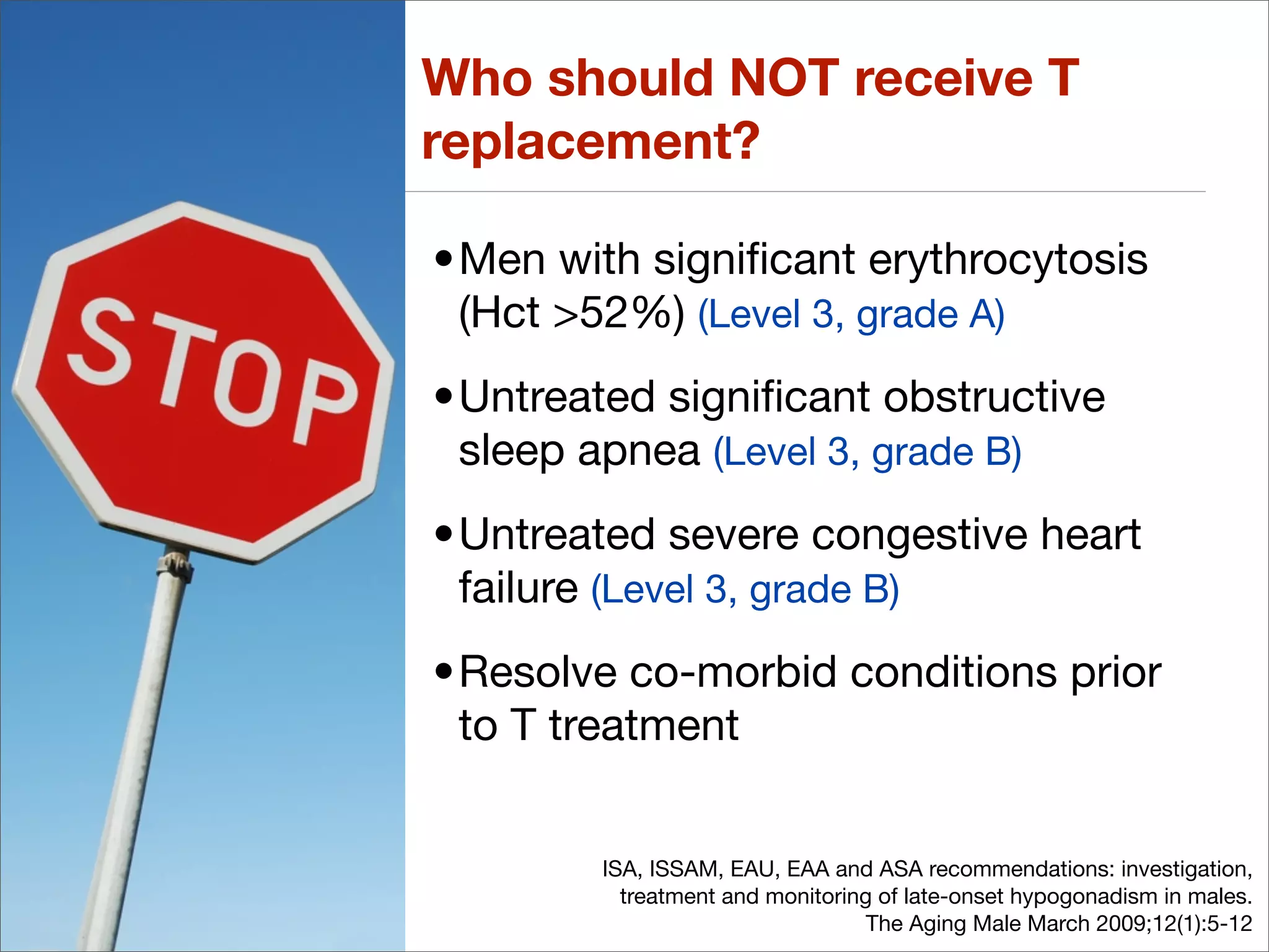 Who should NOT receive T
replacement?

•Men with signiﬁcant erythrocytosis
 (Hct >52%) (Level 3, grade A)
•Untreated signiﬁcant obstructive
 sleep apnea (Level 3, grade B)
•Untreated severe congestive heart
 failure (Level 3, grade B)
•Resolve co-morbid conditions prior
 to T treatment


        ISA, ISSAM, EAU, EAA and ASA recommendations: investigation,
          treatment and monitoring of late-onset hypogonadism in males.
                                  The Aging Male March 2009;12(1):5-12
 
