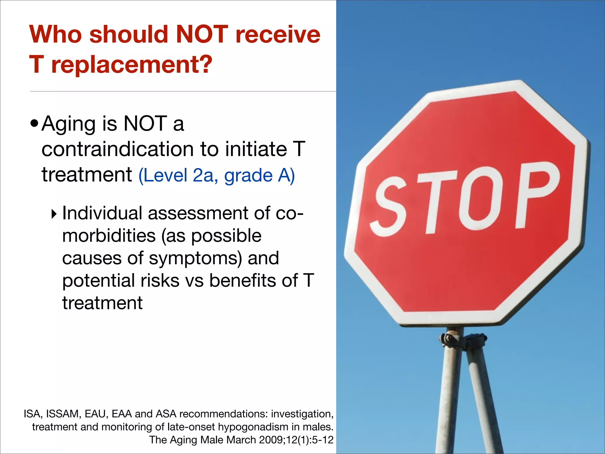 Who should NOT receive
 T replacement?

 •Aging is NOT a
  contraindication to initiate T
  treatment (Level 2a, grade A)
     ‣ Individual assessment of co-
       morbidities (as possible
       causes of symptoms) and
       potential risks vs beneﬁts of T
       treatment




ISA, ISSAM, EAU, EAA and ASA recommendations: investigation,
  treatment and monitoring of late-onset hypogonadism in males.
                          The Aging Male March 2009;12(1):5-12
 