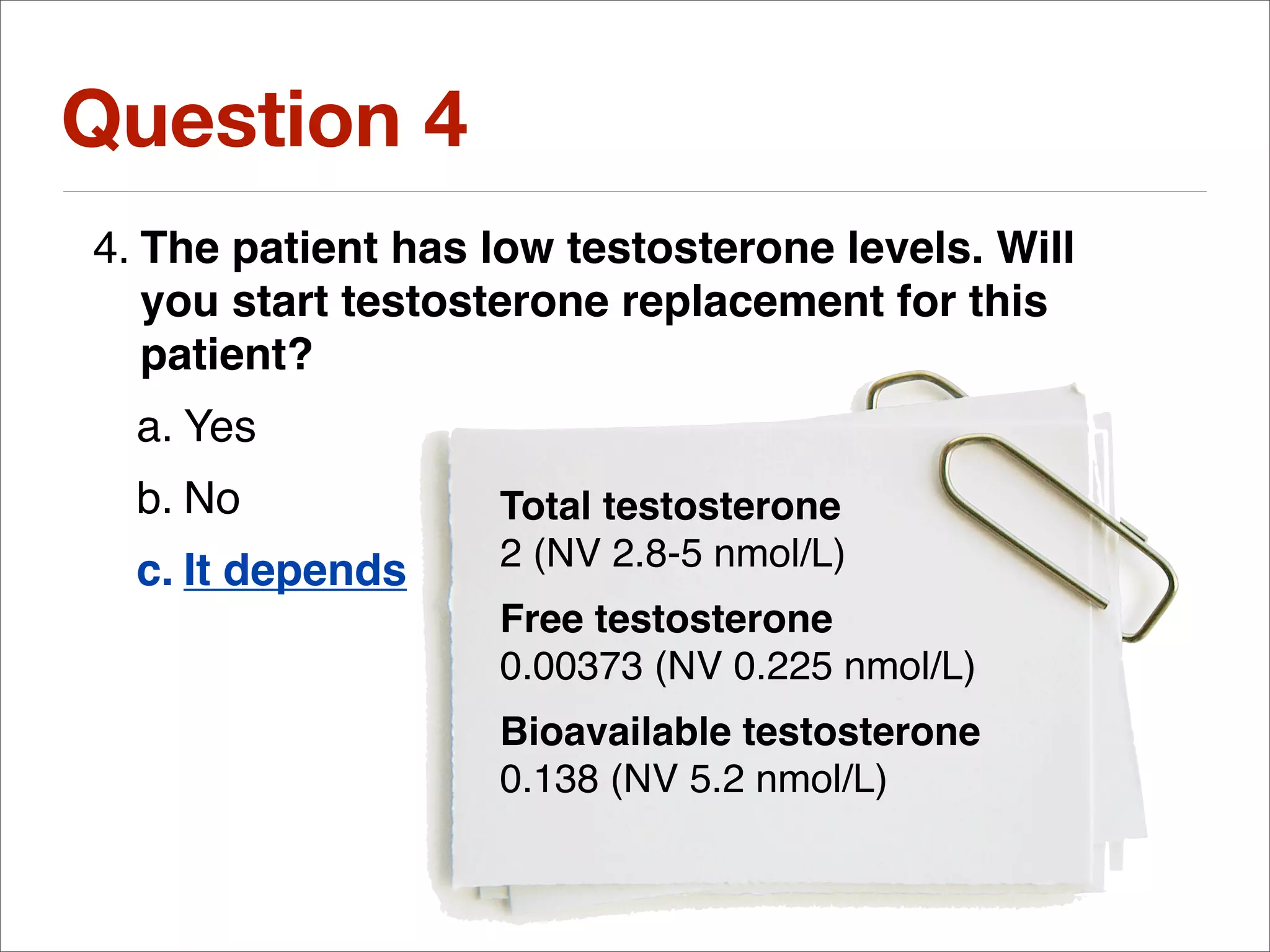 Question 4
4. The patient has low testosterone levels. Will
   you start testosterone replacement for this
   patient?
  a. Yes
  b. No            Total testosterone
  c. It depends    2 (NV 2.8-5 nmol/L)
                   Free testosterone
                   0.00373 (NV 0.225 nmol/L)
                   Bioavailable testosterone
                   0.138 (NV 5.2 nmol/L)
 